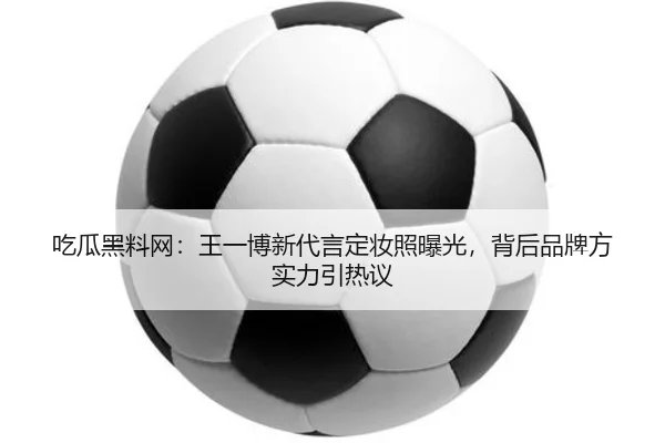 吃瓜黑料网：王一博新代言定妆照曝光，背后品牌方实力引热议